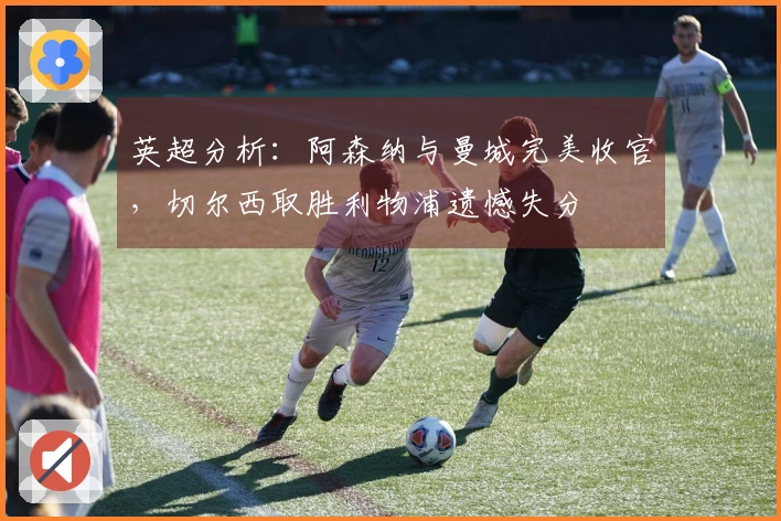 英超分析：阿森纳与曼城完美收官，切尔西取胜利物浦遗憾失分